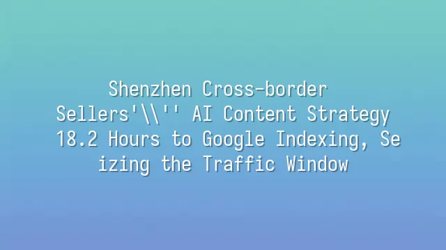 Shenzhen Cross-border Sellers' AI Content Strategy: 18.2 Hours to Google Indexing, Seizing the Traffic Window