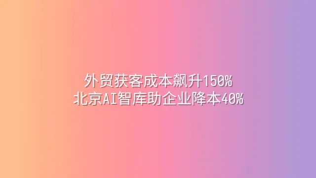 外贸获客成本飙升150%？北京AI智库助企业降本40%