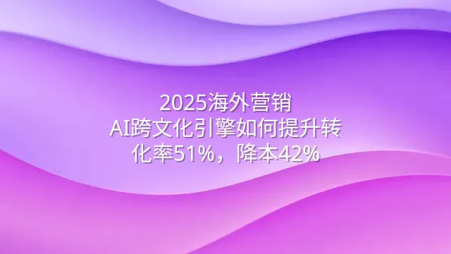 2025海外营销：AI跨文化引擎如何提升转化率51%，降本42%