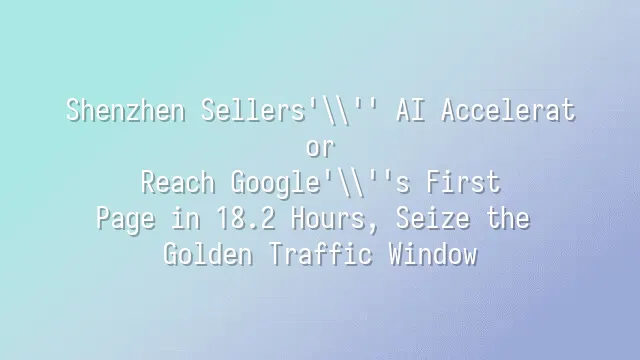 Shenzhen Sellers' AI Accelerator: Reach Google's First Page in 18.2 Hours, Seize the Golden Traffic Window