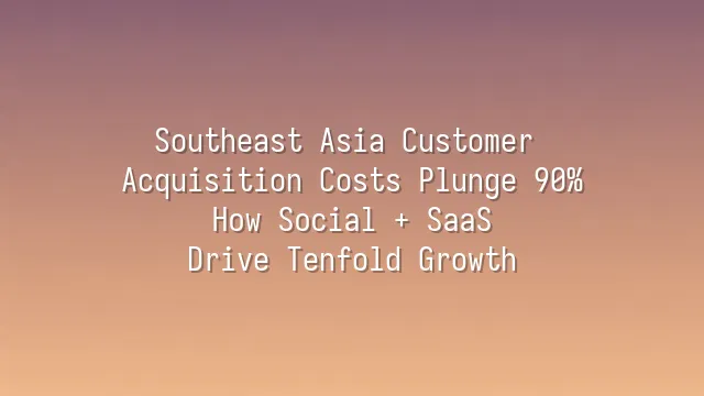 Southeast Asia Customer Acquisition Costs Plunge 90%: How Social + SaaS Drive Tenfold Growth