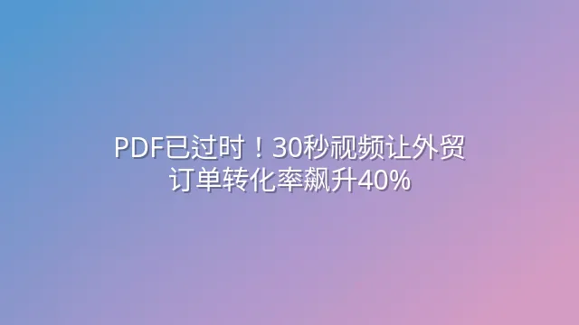 PDF已过时！30秒视频让外贸订单转化率飙升40%