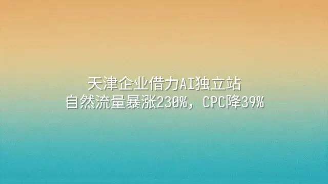 天津企业借力AI独立站：自然流量暴涨230%，CPC降39%
