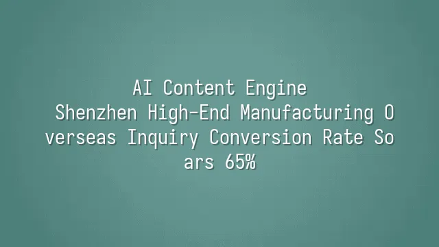 AI Content Engine: Shenzhen High-End Manufacturing Overseas Inquiry Conversion Rate Soars 65%