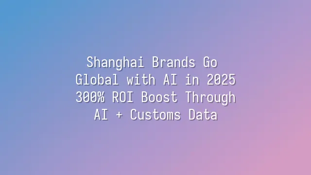Shanghai Brands Go Global with AI in 2025: 300% ROI Boost Through AI + Customs Data