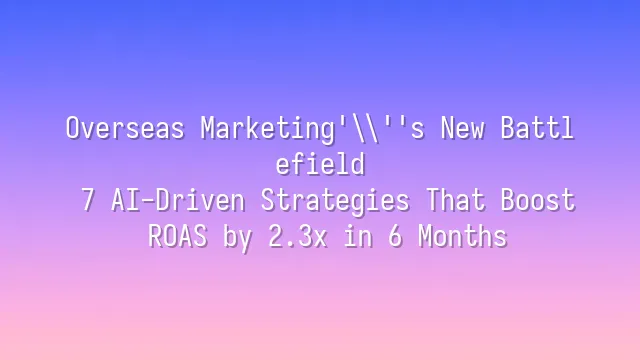 Overseas Marketing's New Battlefield: 7 AI-Driven Strategies That Boost ROAS by 2.3x in 6 Months