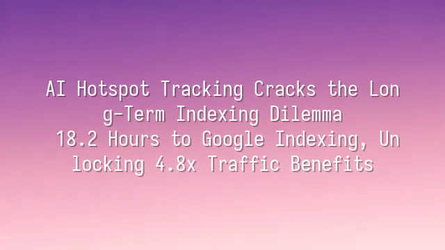 AI Hotspot Tracking Cracks the Long-Term Indexing Dilemma: 18.2 Hours to Google Indexing, Unlocking 4.8x Traffic Benefits