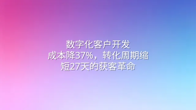 数字化客户开发：成本降37%，转化周期缩短27天的获客革命