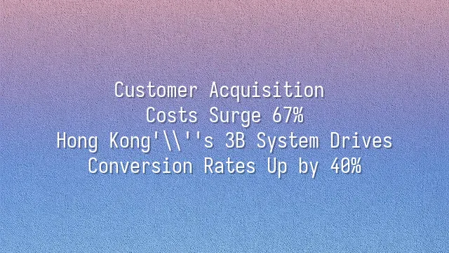 Customer Acquisition Costs Surge 67%? Hong Kong's 3B System Drives Conversion Rates Up by 40%