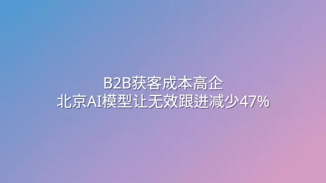 B2B获客成本高企？北京AI模型让无效跟进减少47%