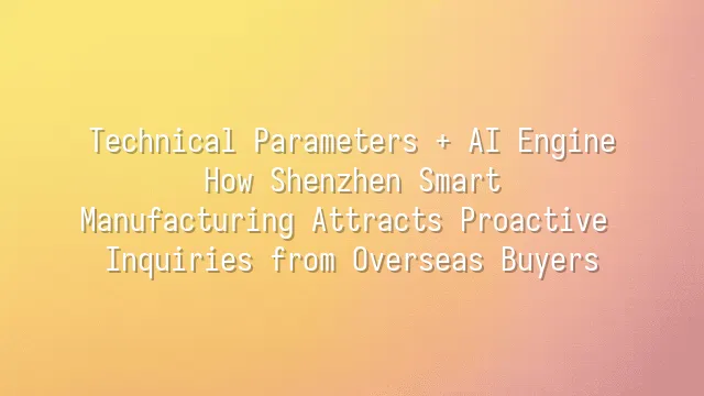Technical Parameters + AI Engine: How Shenzhen Smart Manufacturing Attracts Proactive Inquiries from Overseas Buyers
