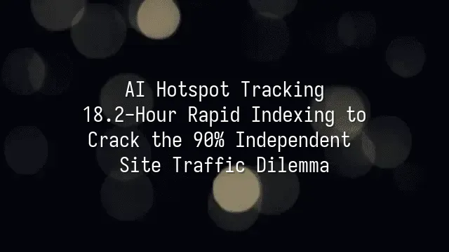 AI Hotspot Tracking: 18.2-Hour Rapid Indexing to Crack the 90% Independent Site Traffic Dilemma