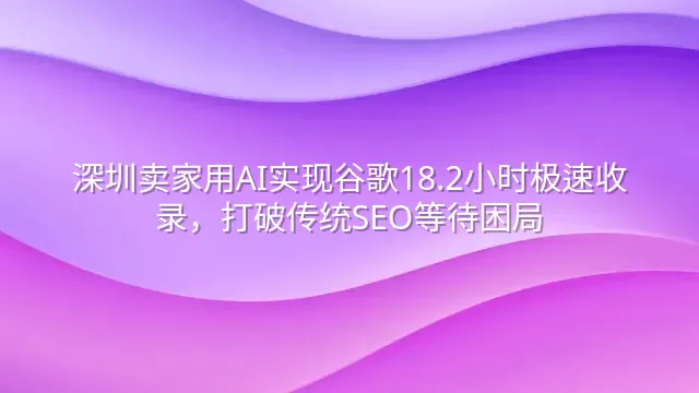 深圳卖家用AI实现谷歌18.2小时极速收录，打破传统SEO等待困局
