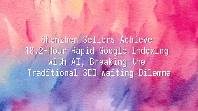 Shenzhen Sellers Achieve 18.2-Hour Rapid Google Indexing with AI, Breaking the Traditional SEO Waiting Dilemma