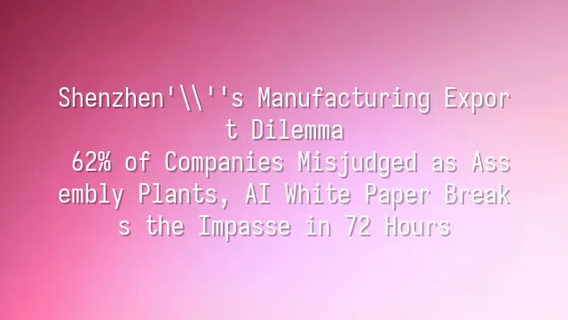 Shenzhen's Manufacturing Export Dilemma: 62% of Companies Misjudged as Assembly Plants, AI White Paper Breaks the Impasse in 72 Hours