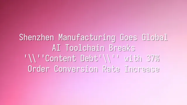 Shenzhen Manufacturing Goes Global: AI Toolchain Breaks 'Content Debt' with 37% Order Conversion Rate Increase