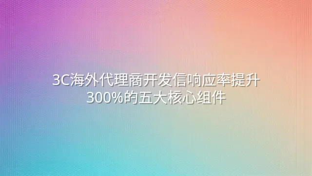 3C海外代理商开发信响应率提升300%的五大核心组件