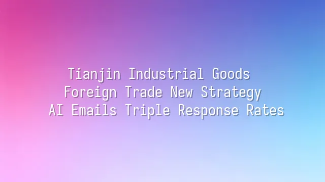 Tianjin Industrial Goods Foreign Trade New Strategy: AI Emails Triple Response Rates
