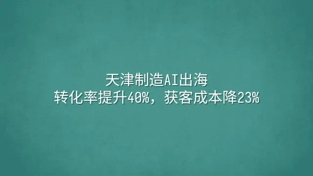 天津制造AI出海：转化率提升40%，获客成本降23%