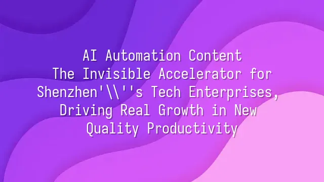 AI Automation Content: The Invisible Accelerator for Shenzhen's Tech Enterprises, Driving Real Growth in New Quality Productivity
