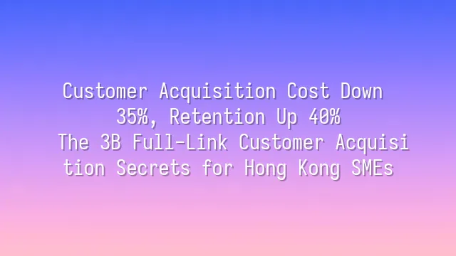 Customer Acquisition Cost Down 35%, Retention Up 40%: The 3B Full-Link Customer Acquisition Secrets for Hong Kong SMEs