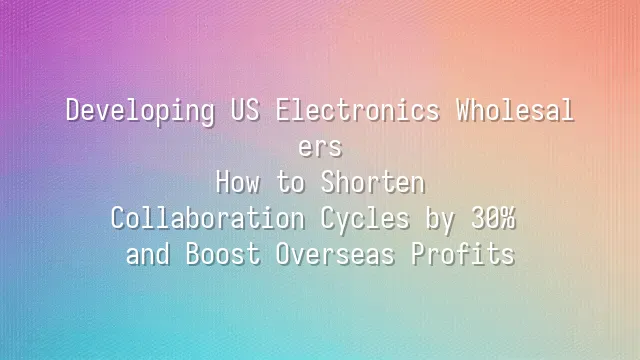Developing US Electronics Wholesalers: How to Shorten Collaboration Cycles by 30% and Boost Overseas Profits