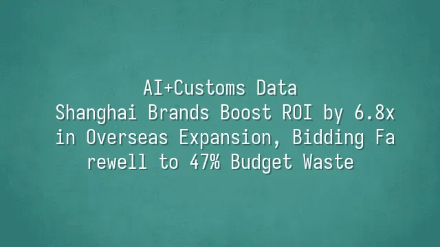 AI+Customs Data: Shanghai Brands Boost ROI by 6.8x in Overseas Expansion, Bidding Farewell to 47% Budget Waste
