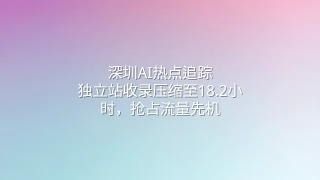 深圳AI热点追踪：独立站收录压缩至18.2小时，抢占流量先机