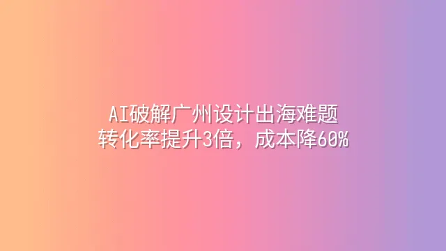 AI破解广州设计出海难题：转化率提升3倍，成本降60%