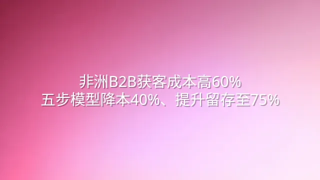 非洲B2B获客成本高60%？五步模型降本40%、提升留存至75%