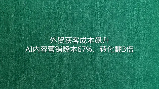 外贸获客成本飙升？AI内容营销降本67%、转化翻3倍