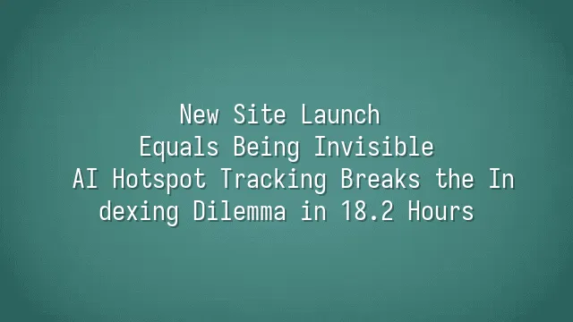 New Site Launch Equals Being Invisible? AI Hotspot Tracking Breaks the Indexing Dilemma in 18.2 Hours