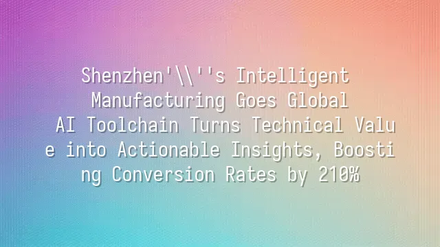 Shenzhen's Intelligent Manufacturing Goes Global: AI Toolchain Turns Technical Value into Actionable Insights, Boosting Conversion Rates by 210%
