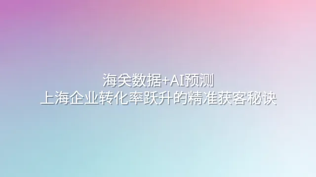 海关数据+AI预测：上海企业转化率跃升的精准获客秘诀