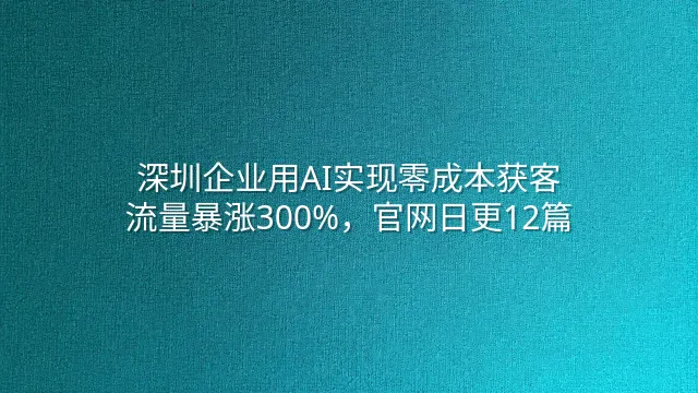 深圳企业用AI实现零成本获客：流量暴涨300%，官网日更12篇