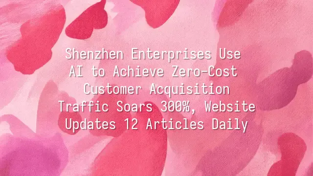 Shenzhen Enterprises Use AI to Achieve Zero-Cost Customer Acquisition: Traffic Soars 300%, Website Updates 12 Articles Daily