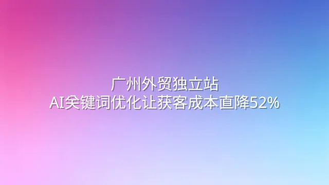 广州外贸独立站：AI关键词优化让获客成本直降52%