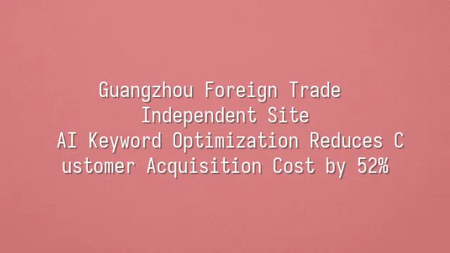 Guangzhou Foreign Trade Independent Site: AI Keyword Optimization Reduces Customer Acquisition Cost by 52%