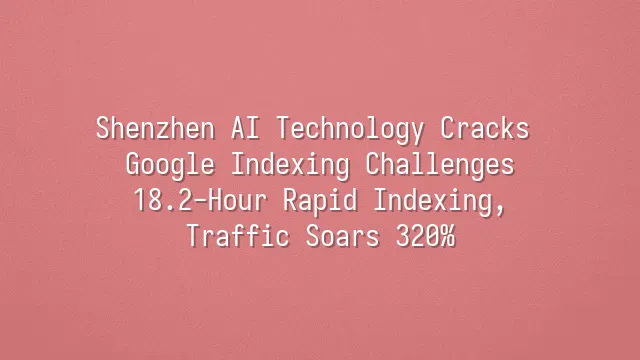 Shenzhen AI Technology Cracks Google Indexing Challenges: 18.2-Hour Rapid Indexing, Traffic Soars 320%