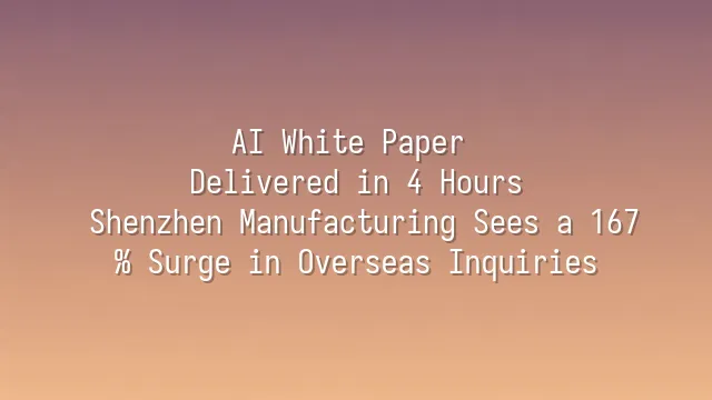 AI White Paper Delivered in 4 Hours: Shenzhen Manufacturing Sees a 167% Surge in Overseas Inquiries