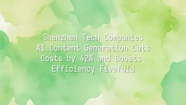 Shenzhen Tech Companies: AI Content Generation Cuts Costs by 42% and Boosts Efficiency Fivefold