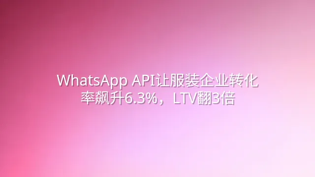 WhatsApp API让服装企业转化率飙升6.3%，LTV翻3倍