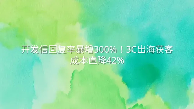 开发信回复率暴增300%！3C出海获客成本直降42%
