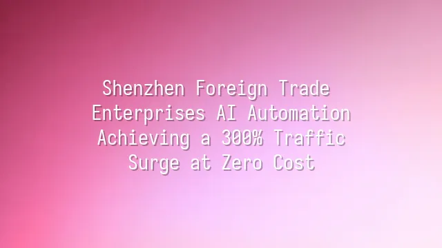 Shenzhen Foreign Trade Enterprises AI Automation: Achieving a 300% Traffic Surge at Zero Cost