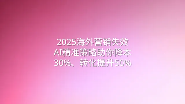 2025海外营销失效？AI精准策略助你降本30%、转化提升50%