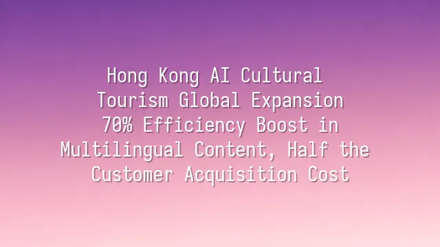 Hong Kong AI Cultural Tourism Global Expansion: 70% Efficiency Boost in Multilingual Content, Half the Customer Acquisition Cost