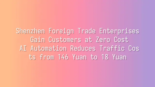 Shenzhen Foreign Trade Enterprises Gain Customers at Zero Cost: AI Automation Reduces Traffic Costs from 146 Yuan to 18 Yuan