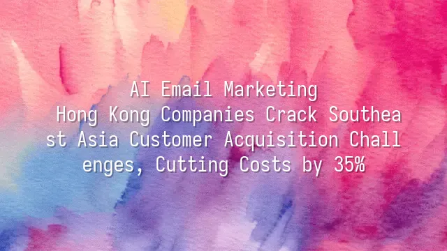 AI Email Marketing: Hong Kong Companies Crack Southeast Asia Customer Acquisition Challenges, Cutting Costs by 35%
