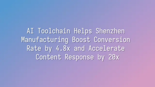 AI Toolchain Helps Shenzhen Manufacturing Boost Conversion Rate by 4.8x and Accelerate Content Response by 20x
