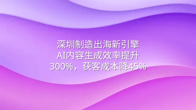 深圳制造出海新引擎：AI内容生成效率提升300%，获客成本降45%